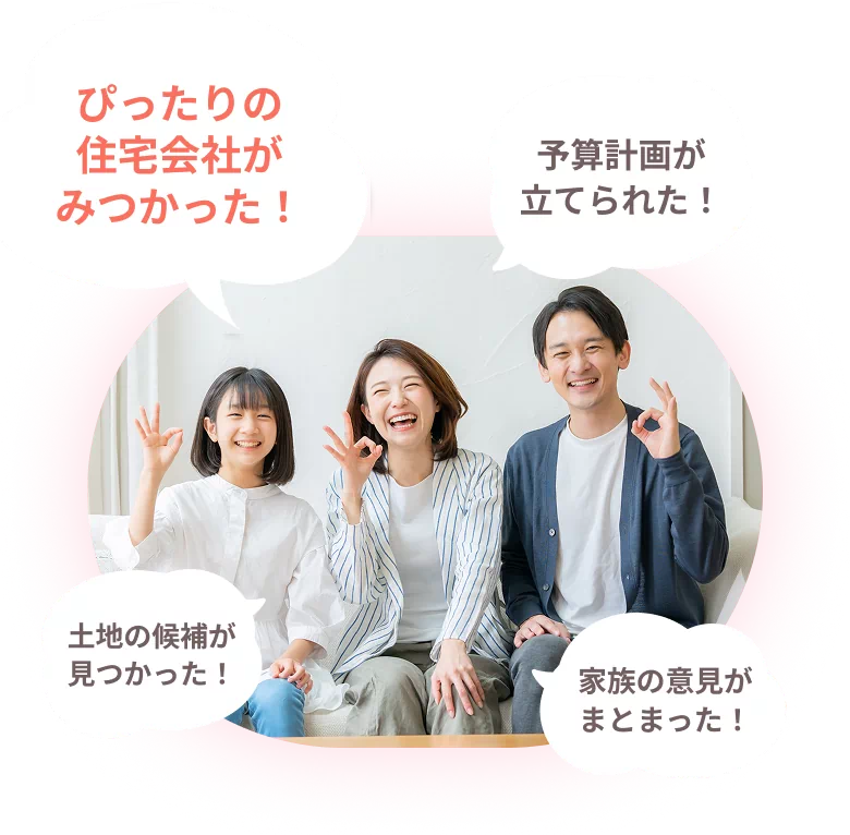ぴったりの住宅会社がみつかった！ 予算計画が立てられた！ 土地の候補が見つかった！家族の意見がまとまった！